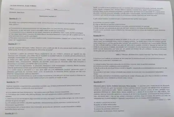 COLEGIO ESTADUAL SILVO ROMERO Nlune: qquad "Ano: qquad Data: qquad 1 1 1. Professor: Italo Vieira Questionario Avaliativo 2 Questio or (1,0) De acorto com a perspectiva holistica da saude, corno uma pessoa que deseja ter uma boa saude deve abordar esse objetivo? a) Concentrando-se preponderantemente em sua saude fisica, em detrimento dos demais aspectos. b) Dedicando, ao seu bem-estar social e psioologico, todos os esforcos necessfirios. c) Considerando todos os aspectos da sua sajoe, induindo ai as dimensdes: fisica, social austral e psicológica. d) Para atingir esse objetvo e preciso dar total énlase a carreira profissional e o lazer, quo säo es plares para uma plena satistacta fisica, social e paicologica. e) Para tal é preciso focar en sua saüde mental e social. Concomitantemento, cuidados com a saúde fisica nâo podem ser negligenciados. Questice 22(1,0) Qual das seguintes afimapbles melhor descreve como o estlo de vida de uma pessa pode contribuir para uma mehor sajde, levando em considerapảo as dimensçes da saüde? a) Mantendo a prásica de exerciclos físicos regularmento em sou cotidiano, prezando por aqueles que sâo realizados sem companhia, para metior foco e resultado na atividade realizada. E tambem periodos extensivos de meditaçlic. focando assim nos cuidados da mente. b) Adotar ump dieta rigoross, mantendo assim, um corpo saudfovel e disposto. Alingindo esta meta, bons resultados serato, inevitavelmente, atingidos nos aspectos social (pois as interaçbes serâo mais motivantes e proveitosas) e psicológico (pois mehor será a autoestima). c) Praticar exercicios regularmente, na proporçło adequada a suas necessidades e objetivos. Manter conexóes eolothras signifcatras e buscer spoio emocionslipeicologico eusando necossitrio. d) O contato social ed redundante e o foco deve estar em uma alimentacta sajdavel, propiciando assim, a adequada quansidade de nutrientes. Assim como, na realizaçâo de exercicios físicos rigorosos que sảo mals eficientes e proporcionam melhores resultados. e) Concentrar-se exclusivamente na saddo mental de fundamental, pois esta gera um forle impacto e infuelncia nos demais aspectos. Sem uma boa saude mental norhum outro aspecto da saude vai bem. Questaio 03(0.5) Qual dos seguintes comportamentos exemplifica um nabito que contribul positivamente para a saúde em uma perspectiva holistica, considerando suas dimensobes? a) Uma pessoa que fuma regularmente, mas pratica evercicios fisicos intensos diariamente. b) Uma pessoa cue mantem uma dieta equilibrada, mas esta socialmente isolada e enfrenta allos niveis de estresse. c) Uma pessca cue dome apenas algumas horas por note. pols assim mantèm multos amigos nas redes socials e parficipa de grupos de apoio. d) Uma pessoa que mantem uma dieta equalbrada, relacionamentos socials próximos e pratica ticnicas de relakamento regularmente. e) Uma pessoa que consome alcool com moderacalo, se envohve em atividades socials clandestinas e realiza ativitade fisica, un dos elementos essenciais 6 a aptidso fisca, enterdida como a capacidado de a pessoa vilizar. A partir desse contexto. considera se que uma pessoa tem bos aptidio fisica quando A) apresenta uma postura regular. B) pode se exercitar por periodos curtos de termpo. C) pode desenvolver as atividades fisicas do cla-a-dia, independentemente de sua idarte. D) pode executar suas atividades do dia a dia com vigor, atenctio e uma faciga de moderada a intensa. E) pode exercer atividades fisicas no final do dia, mas suas reservas de energio s.5o insuficientes para atividades intelectuals. Questäo es (0,5) Aptidiso fitica a a capacidade do realizar as tarefas do dia a dia com o minimo do fadiga e desconforta. E isso e vasos sanguineos e musculos prontos para suporar, sem prodemas, as atividades que o corpo realza. Trata-se de uma cond çłlo felativa e mutivel, que pode ser melhcrada e ampliada conforme o interesse de cada um. Um artista de chco precisa de aptidibo para pedatar com o monodido na corta bamba sem cair, aljubm na planeis pode querer apenas acompanhar sua turma em um passeio de bicideta até uma cachoera. Ou seja. a roet quam decide quilo apto quer estar para suas atividades. SABA. F, Mexa-se: atividade fisica, saúde o berm-estar. Sto Paulo: Phorie. 2008. A busca por urna methoria da qualidade de vida exige que as pessoas procurem por um aprimoramenio da sua aptidio fisica, e para isso é necessário que A) Adotem horários fixos para a execuçłlo de exercicios corpcrais, além da genética apropriada B) Priorizom exereicios condizentes com sua gend́sica. C) Realzar serties do exercicios fisicos no local de trabaho, estendendo as possiblidades de manutençlo de uma vids ative D) Estimular o individuo a realizar atividades que estejam de acordo com suas necessidades e capacidudes tisicas. E) Seja dada preferència a modalidades esportivas de cariter individual, pois com o foco no individuo, a eficieincia do treinamento e seus resultados se tornam ainda maiores. Question 06(0.5) Educação para a saúdo mediante educaçăo fisica escolar - A educaçào para a saúde devera ser alcançada mediante intaraçlo de açōes que possam envolver o próprio homem mediante suas atitudes frente às exiglinclas ambientais representadas pelos: hábitos alimentares, estado de estresse, opç̉es de lazer, atividade fisica. agressibes cimaticas etc. Dessa forma, parece evidente que o estado de ser saudável nảo et algo estatico. Pelo contrario, torna-se necessario adquirito e construl- lo de forma individualizada constantemente ao longo de toda a vida, apontando pars of fato de que savide ef educhel e, portanto, deve ser tratada nlo apenas com base em relerencias de natureza biologica e higienista, mas sobretudo em um contexto didatico-pedagógica. GUEDES, D. P. Motriz. n. 1, 1999 A) adesio a programas de lazer. B) opp0 por dietas balanceadas. C) constitu cho do habitos saudtreis. D) evasto de ambientes estressores. E) realizaclo de atividades fisicas regulares. Guesthe P4 (0,5)