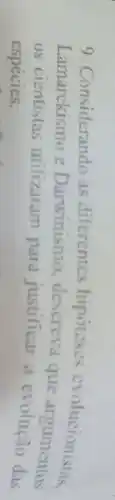 9. Considerando as diferentes hipóteses evolucionistas
Lamarckismo e Darwinismo, descreva que argumentes
os cientistas utilizaram para justificar a evolução das
espécies.
