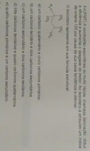 2-(UFMT) A combustão espontânea ou muito rápida, chamada detonação, reduz
a eficiência e aumenta o desgaste do motor Ao isooctano é atribuido um indice
de octana 100 por causa da sua baixa tendência a detonar.
isooctano apresenta em sua fórmula estrutural:
H_(3)C^CH_(3)CH_(3)
a) um carbono quaternário e cinco carbonos primários.
b) um carbono terciáric e dois carbonos secundários.
c) um carbono secundário e dois carbonos terciários.
d) três carbonos terciários e quatro carbonos quaternários.
e) quatro carbonos primários e um carbono secundário.