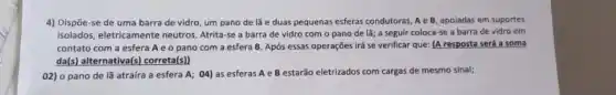 Dispöe-se de uma barra de vidro, um pano de lã e duas pequenas esferas condutoras, A e B, apoiadas em suportes isolados, eletricamente neutros. Atrita-se a barra de vidro com o pano de lä; a seguir coloca-se a barra de vidro em contato com a esfera A e o pano com a esfera B. Após essas operações irá se verificar que: (A resposta será a soma da(s) alternativa(s) correta(s)) o pano de lã atraíra a esfera A; 04) as esferas A e B estarăo eletrizados com cargas de mesmo sinal;