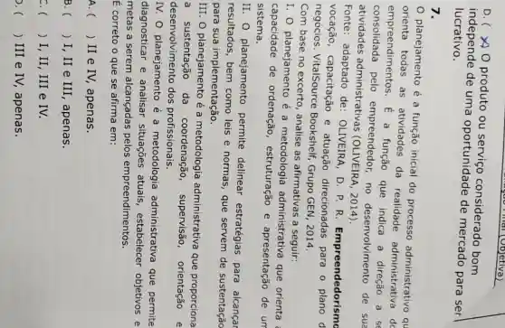 D.( )produto ou servico considerado bom
independe de uma oportunidade de mercado para ser
lucrativo.
7.
planejamento é a função inicial do processo administrative qu
orienta todas as atividades da realidade administrativa do
empreendimentos . E a função que indica a direção a se
consolidada pelo empreendedor , no desenvolvimento de sua
atividades administrativas (OLIVEIRA , 2014).
Fonte:adaptado de:OLIVEIRA, D . P. R Empreendedorismo
vocação , capacitação e atuação direcionadas para o plano d
negócios . VitalSource Bookshelf Grupo GEN , 2014.
Com base no excerto , analise as afirmativas a seguir:
I. O planejamento é a metodologia administrativa que orienta
capacidade de ordenação , estruturação e apresentação de un
sistema.
II. O planejamento permite delinear estratégias para alcançar
resultados , bem como leis e normas , que servem de sustentação
para sua implementação.
III.O planejamento é a metodologia administrativa que proporciona
a sustentação da coordenação , supervisão , orientação e
desenvolviment dos profissionais.
IV.O planejamento e a metodologia administrativa que permite
diagnosticar e analisar situações atuais , estabelecer objetivos e
metas a serem alcançadas pelos empreendimentos.
E correto o que se afirma em:
A. () II e IV,apenas.
B () I, II e III , apenas. . )
c () I, II, III e IV. )
() III e IV,apenas.