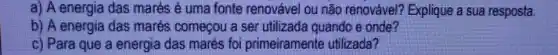 a) A energia das marés é uma fonte renovável ou não renovável? Explique a sua resposta. b) A energia das marés começou a ser utilizada quando e onde? c) Para que a energia das marés foi primeiramente utilizada?