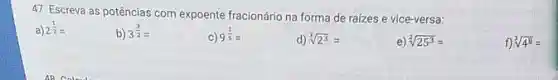 Escreva as potências com expoente fracionário na forma de raizes e vice-versa: a) 2(1)/(2)= b) 3^((3)/(2))= c) 9(1)/(5)= d) root(3)(2^(3))= e) root(2)(25^(3))= f) root(3)(4^(8))=