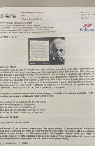 Exercicio Avaliativo de Portuguess Data: 1 I SISTEmade Ensino Aluno: Turma: 1" ANOE. M Professora: Simone S. Machado Valor: 5.0 ISTRUÇÖES PARA REALIZAR A AVALIAÇÃo Verifique se sua prova está completa (questoes e páginas). Lela com calma e atençato as questoes solicitadas, respondendo-as com clareza. Todas as respostas de múltiplas escolhas deverâo ser escritas a caneta Escreva com letra legivel, coloque seu nome e revise sua prova antes de entregá-la. Beldani Questão 01 (0.5) Einstein, Albert Se apenas uma pessoa na história puder ser considerada absolutamente nerd, Albert Einstein, relatividade à parte, é provavelmente o melhor candidato a esse título honroso. Físico teórico, ele chegava a desprezar resultados experimentais que pareciam contradizer suas teorias, tal era sua certeza em estar certo, mesmo quando suas descobertas pareciam absolutamente impossíveis e absurdas para a época. Quem mais poderia afirmar, no início do século XX, que a matéria e energia são fundamentalmente a mesma coisa, e que a luz é desviada por campos gravitacionais? Sem mencionar o conceito de distorçăo da estrutura do espaço-tempo, que "aposentou" a lei da gravitação de Newton. FERNANDES, L. F. Enciclonerdia. A entrada de um verbete é a sua apresentação por meio de uma ou mais palavras. Podese dizer então que a entrada do verbete lido indica A) a certeza do cientista quanto às suas ideias. B) o nome completo do físico teórico. C) o título honroso de Albert Einstein. D) a data das descobertas cientificas do físico. E) as leis de Newton que foram superadas. Questão 02 (0.5) Ainda sobre o texto anterior. A curadoria é um processo de pesquisa, checagem, seleção e organização de conteúdos que serão expostos por meio de uma linguagem específica. Na escrita, ela é percebida, entre outras formas, na hierarquia entre informações. Tendo isso em vista e considerando o verbete indicado, pode-se dizer que um fato pouco relevante da carreira de Albert Einstein presente no texto é ele ser considerado nerd. ( ) verdadeiro ( ) falso