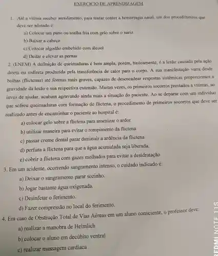 EXERCICIO DE APRENDIZAGEM Até a vítima receber atendimento, para tentar conter a hemorragia nasal, um dos procedimentos que deve ser adotado é: a) Colocar um pano ou toalha fria com gelo sobre o nariz b) Baixar a cabeça c) Colocar algodão embebido com álcool d) Deitar e elevar as pernas (ENEM) A definição de queimaduras é bem ampla, porém, basicamente, é a lesão causada pela ação direta ou indireta produzida pela transferência de calor para o corpo. A sua manifestação varia desde bolhas (flictenas) até formas mais graves, capazes de desencadear respostas sistêmicas proporcionais à gravidade da lesão e sua respectiva extensão. Muitas vezes, os primeiros socorros prestados à vítimas, ao invés de ajudar, acabam agravando ainda mais a situação do paciente. Ao se deparar com um indivíduo que sofreu queimaduras com formação de flictena, o procedimento de primeiros socorros que deve ser realizado antes de encaminhar o paciente ao hospital é: a) colocar gelo sobre a flictena para amenizar o ardor b) utilizar maneira para evitar o rompimento da flictena c) passar creme dental parar diminuir a ardência da flictena d) perfura a flictena para que a água acumulada seja liberada. e) cobrir a flictena com gazes molhados para evitar a desidratação Em um acidente, ocorrendo sangramento intenso, o cuidado indicado é: a) Deixar o sangramento parar sozinho. b) Jogar bastante água oxigenada. c) Desinfetar o ferimento. d) Fazer compressão no local do ferimento. Em caso de Obstrução Total de Vias Aéreas em um aluno consciente, o professor deve: a) realizar a manobra de Heimlich b) colocar o aluno em decúbito ventral c) realizar massagem cardíaca