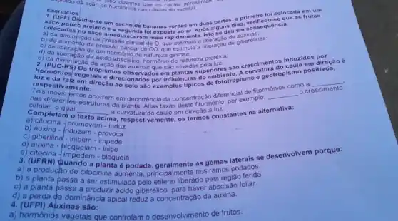 Exercicios açăo drso dizemos que os caules apresentami hormónios nas células do vegetal saco pouco arejado e a segunda foi exposta ao ar. Após alguns dias, verificou-se consia: colocadas no saco amadureceram mais rapidamente. Isto se deu em cons a) đa diminuiçâo da pressāoceram mais rapidamente. Isto se deu emaxinas: b) do aumehțâo da pressão parcial de O. que estimula a liberaçảo de auxinas: c) da liberaçāo de uressâo parcial de CO, que estimula d) da liberaçāāo de ún hormônio de natureza gasosa: e) da diminúção da açâo das auxinas que sâo ativadas pela luz: sâ crescimentos induzidos por 2. (PUC-RS) Os tropismos observados em plantas superiores sāo crescimentos induzle em direçắo à luz e da raiz em cire. respectivamente. direçāo ao solo säo exemplos típicos de fototropismo e geotrop como a Tais movimen nas diferentes ocorrem em decorrência da concentração diferencial de inplo. o crescimento celular, o qua qquad da planta. Altas taxas deste fitormōnio, Completam o texto acima, re a) citocina - promovem - induz c) giberilina - inibem - impede c) giberilina - inibem - impede e) citocina - impedem - bloqueia 3. (UFRN) Quando a planta é podada, geralmente as gemas laterais se b) a planta passa a ser estimulada pelo etileno liberado pela região ferida. c) a planta passa a produzir ácido giberélico, para haver abscisão foliar. d) a perda da dominância apical reduz a concentração da auxina. 4. (UFPI) Atixinas são: a) hormônios vegetais que controlam o desenvolvimento de frutos.