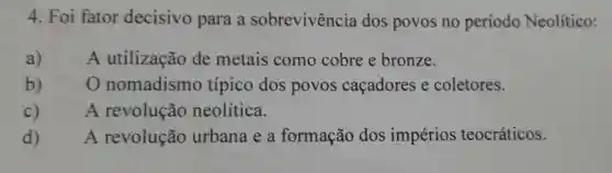 Foi fator decisivo para a sobrevivência dos povos no período Neolítico: a) A utilização de metais como cobre e bronze. b) O nomadismo típico dos povos caçadores e coletores. c) A revolução neolítica. d) A revolução urbana e a formação dos impérios teocráticos.