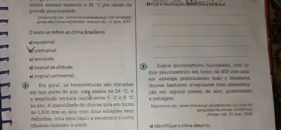 média mensal superior a 18°C por causa da grande pluviosidade. Disponivel em: www.educamaisbrasil.com.br/enem/ geografia/clima equatorial. Acesso em: 31 mar. 2022. O texto se refere ao clima brasileiro a) equatorial. b/subtropical. c) semiárido. d) tropical de altitude. e) tropical continental. (2) Em geral, as temperaturas sâo elevadas em boa parte do ano, com média de 24°C , e a amplitude térmica oscila entre 5°C e 6°C ao ano. A quantidade de chuvas gira em torno de 1.500mm ao ano, com duas estações bem definidas: uma seca (maio a setembro) e outra chuvosa (outubro a abril). b) Cite a localização desse clima no Brasil. qquad qquad qquad qquad qquad (3) Indice pluviométrico baixissimo, com indice pluviométrico em torno de 600mm anuais, abrange praticamente todo o Nordeste, chuvas bastante irregulares com concentraçāo em alguns meses do ano, provocando a estiagem. Disponivel em: www.meuartigo.brasilescola. uol com brf geografia/os-climas-brasil htm. Acesso em: 31 mar. 2022. a) Identifique o clima descrito.