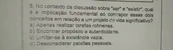 No contexto da discussão sobre "ser" e "existir", qual é a implicacão fundamental ao contapor esses dois conceitos em relação a um projefo dé vida significativo? a) Apenas realizar tarefas rotineiras. b) Encontrar propósito a autenticidade. c) Limitar-se à existểncia vazia. d) Desconsiderar paixões pessoais.