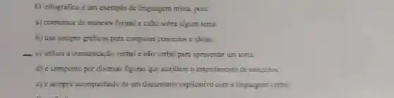 O infográfico é um exemplo de linguagen mista, pois: a) comunica de maneira formal e culta sobre algum tema. b) usa sempre gráficos para comparar conceitos e ideias. c) utiliza a comunicação verbal e não verbal para apresentar um tema. d) é composto por diversas figuras que auxiliam o entendimento de conceitos. e) é sempre acompanhado de um documento explicativo com a linguagern verbal.