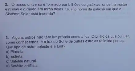 O nosso universo é formado por bilhōes de galáxias, onde há muitas estrelas e girando em torno delas. Qual o nome da galáxia em que o Sistema Solar está inserido? Alguns astros năo têm luz própria como a lua. O brilho da Lua ou luar, como conhecemos, é a luz do Sol e de outras estrelas refletida por ela. Que tipo de astro celeste é a Lua? a) Planeta. b) Estrela. c) Satélite natural. d) Satélite artificial.