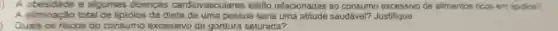 A obesidade e algumas doencas cardiovasculares estäo relacionadas ao consumo excessivo de alimentos ficos em lipidios? A elliminapáo total de lipldios da dieta de uma pessoa seria uma atitude saudável? Justifique Quais os riscos do consumo excessivo de gordura saturada?