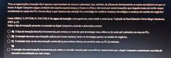 Para as organizaçōes, inovaçäo nåo é apenas a oportunidade de crescer e sobreviver, mas, também, de influenciar decisivamente os rumos da indístria em que se insere. A Apple Computers pegou a indústria de surpresa quando lançou o iTunes e o iPod, e não tanto por serem inovaçōes que ninguém havia até entäo sequer considerado no campo dos PCS. Em vez disso, o que chamou mais atençăo foi a estratégia de combinar mudança tecnológica emudança do modelo de negócios" Fonte: DAVIA T: EPSTEN, M; SHELTON, R. As regras da inovaçäo: como gerenciar, como medir e como lucrar. Tradução de Raul Rubenich Purto Alegre Bookman. 2007.p. 21. Sobre o tipo de inovaçäo presente no exemplo da Apple Computers, assinale a alternativa correta: A) 0 tipo de inovaçåo descrita é incremental, pois embora se trate de uma tecnologia nova, utiliza-se de outra pré existente, no casa, os PCS D) Oexemplo descreve uma inovação radical, pois houve mudança tanto na tecnologia quanto no modelo de negócios. 9 Oexemplo trata-se de uma inovaçāo semirradical, pais embora ofereça um produto novo, os PCS já existiam. D) mercatoe lucrathidade por mais tempo.