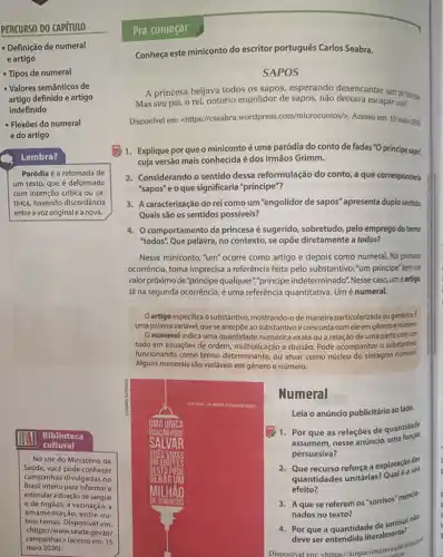 PERCURSO DO CAPÍTULO Pra começar Definiçāo de numeral e artigo Conheça este miniconto do escritor português Carlos Seabra. Tipos de numeral SAPOS Valores semânticos de artigo definido e artigo indefinido Flexōes do numeral Disponivel em: < https://cseabra.wordpress.com/microcontos/〉 . Acesso em: 15 maio rreal. e do artigo Lembra? Paródia é a retomada de um texto, que é deformado com intenção crítica ou satírica, havendo discordância entre a voz original e a nova. A princesa beijava todos os sapos, esperando desencantar um prínclipe Mas seu pai, o rei, notório engolidor de sapos, não deixava escapar um! Disponivel em: < https://cseabra.wordpress.com/microcontos/〉 . Acesso em: 15 maio rran. Explique por que o miniconto é uma paródia do conto de fadas " O príncipe sapo", cuja versão mais conhecida é dos Irmãos Grimm. Considerando o sentido dessa reformulação do conto, a que corresponderia "sapos" e o que significaria "príncipe"? A caracterizaçāo do rei como um "engolidor de sapos" apresenta duplo sentido. Quais sāo os sentidos possíveis? O comportamento da princesa é sugerido, sobretudo, pelo emprego do termo "todos". Que palavra, no contexto, se opőe diretamente a todos? Nesse miniconto, "um" ocorre como artigo e depois como numeral. Na primein ocorrência, torna imprecisa a referência feita pelo substantivo: "um príncipe" tem um valor próximo de "príncipe qualquer","príncipe indeterminado". Nesse caso, um éartiga Já na segunda ocorrência, é uma referência quantitativa. Um é numeral. O artigo especifica o substantivo, mostrando-o de maneira particularizada ou genérica. uma palavra variável, que se antepōe ao substantivo e concorda com ele em gênero e númera. O numeral indica uma quantidade numérica exata ou a relação de uma parte com um todo em situaçōes de ordem, multiplicaçāo e divisão. Pode acompanhar o substantivo. funcionando como termo determinante, ou atuar como núcleo do sintagma nominal. Alguns numerais são variáveis em gênero e número. Numeral Leia o anúncio publicitário ao lado. Por que as relaçōes de quantidade assumem, nesse anúncio, uma funç̉o persuasiva? Que recurso reforça a exploraçáo das quantidades unitárias? Qual é o seu efeito? A que se referem os "sorrisos" mencio" nados no texto? Por que a quantidade de sorrisos n^(50) deve ser entendida literalmente? Disponivel em: <httos://amparomaissaude blog 9p^(t)