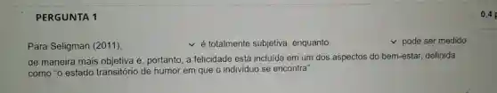 PERGUNTA 1 Para Seligman (2011), ◻ é totalmente subjetiva, enquanto ◻ pode ser medido de maneira mais objetiva e, portanto, a felicidade está incluída em um dos aspectos do bem-estar, definida como "o estado transitório de humor em que o individuo se encontra".