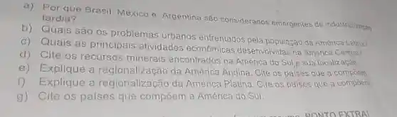 a) Por que Brasil, Mexico e Argentina säo considerados emergentes de industinheractos tardia? b) Quais são os problemas vibanós enfrentados pela populaz̧ad da Aménca Latua? c) Quais as principais atividades econômicas desenvolvidas na Aménca Centrah? d) Cite os recursos minerais encontrados na América do Sul e sua localizacao e) Explique a regionalização da América Andina. Cite os pases que a compónon. Explique a regionalizaçāo da América Platina. Oite os paises que a compern g) Cite os pailses que compöem a America do Sul.