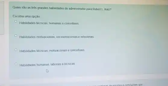 Quais são as três grandes habilidades do administrador para Robert L Katz? Escolha uma opçăo: Habilidades técnicas, humanas e conceituais. Habilidades motivacionais, socioemocionais e relacionais. Habilidades técnicas, motivacionais e conceituais. Habilidades humanas, laborais e técnicas.