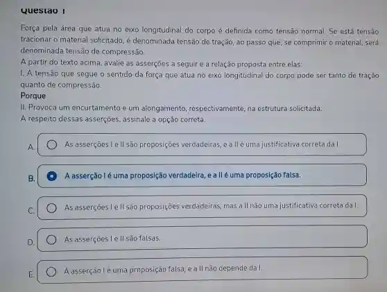 Questao I Força pela área que atua no eixo longitudinal do corpo é definida como tensão normal. Se está tensão tracionar o material solicitado, é denominada tensão de tração, ao passo que, se comprimir o material, será denominada tensão de compressão. A partir do texto acima, avalie as asserções a seguir e a relação proposta entre elas: I. A tensão que segue o sentido da força que atua no eixo longitudinal do corpo pode ser tanto de tração quanto de compressão. Porque II. Provoca um encurtamento e um alongamento, respectivamente, na estrutura solicitada. A respeito dessas asserções, assinale a opção correta. A. As asserções I e II são proposições verdadeiras, e a ll é uma justificativa correta da I. B. A asserção I é uma proposição verdadeira, e a ll é uma proposição falsa. As asserções I e II são proposições verdadeiras, mas a II não uma justificativa correta da I. D. As asserções I e II são falsas. E. A asserção I é uma proposição falsa, e a ll não depende da I.