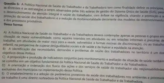 Questão 6: A Política Nacional de Saúde do Trabalhador e da Trabalhadora tem como finalidade definir os princípios, as diretrizes e as estratégias a serem observados pelas três esferas de gestâo do Sistema Único de Saúde (SUS), para o desenvolvimento da atenção integral à saúde do trabalhador, com ênfase na vigilância, visando a promoção e a proteção da saúde dos trabalhadores e a redução da morbimortalidade decorrente dos modelos de desenvolvimento e dos processos produtivos. Dessa forma: A) A Política Nacional de Saúde do Trabalhador e da Trabalhadora deverá contemplar apenas as pessoas e grupos em situação de maior vulnerabilidade, como aqueles inseridos em atividades ou em relações informais e precárias de trabalho, em atividades de maior risco para a saúde, submetidos a formas nocivas de discriminaçăo, ou ao trabalho infantil, na perspectiva de superar desigualdades sociais e de saúde e de buscar a equidade na atenção. B) A identificação das necessidades, demandas e problemas de saúde dos trabalhadores no território é um dos objetivos dessa Política. C) A proposição e produção de indicadores conjuntos para monitoramento e avaliação da situação de saúde também se constitui em um objetivo fundamental da Política Nacional de Saúde do Trabalhador e da Trabalhadora. D) A orientação e ordenação dos fluxos das ações e dos serviços de saúde do trabalhador são responsabilidades exclusivas dos municípios na implementação dessa Política. E) O estabelecimento e a adoção de parâmetros protetores da saúde dos trabalhadores nos ambientes e processos de trabalho é uma diretriz norteadora da Política Nacional de Saúde do Trabalhador e da Trabalhadora.