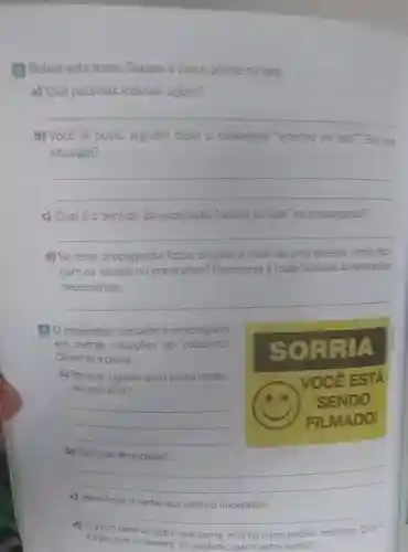 Releia esta frase: Separe o lixo e acerte na lata. a) Que palavras indicam açōes? qquad b) Você já ouviu alguém dizer a expressâo "acertou na lata? En que situação? qquad qquad c) Qual é o sentido da expressão "acerte na lata" na propaganda? qquad d) Se essa propaganda fosse dirigida a mais de uma pessoa, camo ficariam os verbos no imperativo? Reescreva a frase fazendo as altarayties necessárias. qquad 3 imperativo também é empregado em outras situaçöes do cotidiano. Observe a placa. a) En que lugares essa placa costuma aparecer? qquad qquad qquad b) Com que finalidade? qquad qquad c) identifique o verbo que está no imperativo, qquad d) 0 auiso pede ao leitor que sorria, mas há outro pedido implicito Quit ê a açäo que se espera, na verdade, que o leitor tenha?