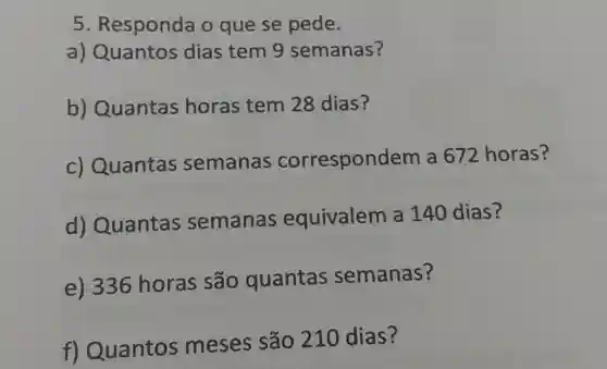 Responda o que se pede. a) Quantos dias tem 9 semanas? b) Quantas horas tem 28 dias? c) Quantas semanas correspondem a 672 horas? d) Quantas semanas equivalem a 140 dias? e) 336 horas são quantas semanas? f) Quantos meses são 210 dias?