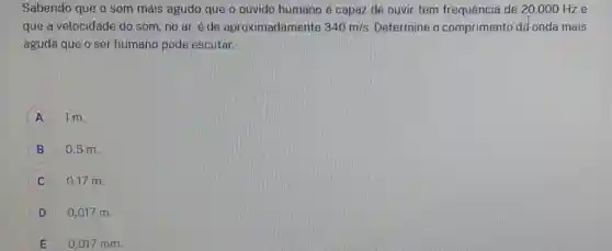 Sabendo que o som mais agudo que o ouvido humano é capaz de ouvir tem frequência de 20.000Hz e que a velocidade do som, no ar, é de aproximadamente 340m//s . Determine o comprimento dâr onda mais aguda que o ser humano pode escutar. A 1m . B quad0,5m . C quad0,17m . D quad0,017m . E quad0.017mm .