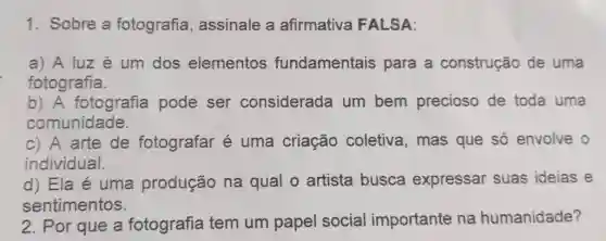 Sobre a fotografia, assinale a afirmativa FALSA: a) A luz é um dos elementos fundamentais para a construção de uma fotografia. b) A fotografia pode ser considerada um bem precioso de toda uma comunidade. c) A arte de fotografar é uma criação coletiva, mas que só envolve o individual. d) Ela é uma produção na qual o artista busca expressar suas ideias e sentimentos. Por que a fotografia tem um papel social importante na humanidade?