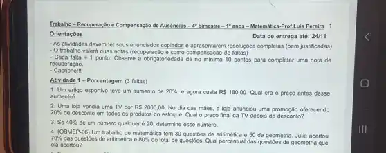 Trabalho - Recuperação e Compensação de Ausências -4° bimestre -1° anos - Matemática-Prof.Luis Pereira 1 Orientações Data de entrega até: 24//11 As atividades devem ter seus enunciados copiados e apresentarem resoluções completas (bem justificadas) O trabalho valerá duas notas (recuperação e como compensação de faltas) Cada falta =1 ponto. Observe a obrigatoriedade de no mínimo 10 pontos para completar uma nota de recuperação. Capriche!!! Atividade 1 - Porcentagem (3 faltas) Um artigo esportivo teve um aumento de 20% , e agora custa R180,00 . Qual era o preço antes desse aumento? Uma loja vendia uma TV por R 2000,00 . No dia das mães, a loja anunciou uma promoção oferecendo 20% de desconto em todos os produtos do estoque. Qual o preço final da TV depois dp desconto? Se 40% de um número qualquer é 20 , determine esse número. (OBMEP-06) Um trabalho de matemática tem 30 questões de aritimética e 50 de geometria. Julia acertou 70% das questões de aritimética e 80% do total de questões. Qual percentual das questões de geometria que ela acertou?