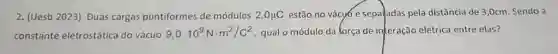 (Uesb 2023) Duas cargas puntiformes de módulos 2,0muC estăo no vácyo e separadas pela distância de 3,0cm . Sendo a constante eletrostática do vácuo 9,0*10^(9)N*m^(2)//C^(2) , qual o módulo da força de in teração elétrica entre elas?