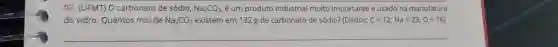 (UFMT) O carbonato de sódio, Na_(2)CO_(3) , é um produto industrial muito importante e usado na manufatura do vidro. Quantos mol de Na_(2)CO_(3) existem em 132g de carbonato de sódio? (Dados: C=12;Na=23;0=16 )