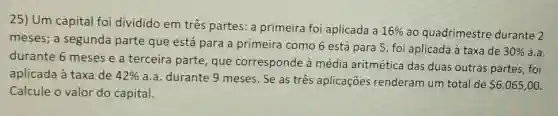 Um capital foi dividido em três partes: a primeira foi aplicada a 16% ao quadrimestre durante 2 meses; a segunda parte que está para a primeira como 6 está para 5 , foi aplicada à taxa de 30% a.a. durante 6 meses e a terceira parte, que corresponde à média aritmética das duas outras partes, foi aplicada à taxa de 42% a.a. durante 9 meses. Se as três aplicações renderam um total de 6.065,00 . Calcule o valor do capital.