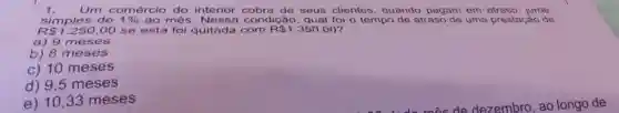 Um comércio do interior cobra de seus clientes, quando pagam em atraso, Juros simples de 1% ao més. Nessa condicao. qual foi o tempo de atraso de uma prestagao de R1.250,00 se esta foi quitada com R1.350,00? a) 9 meses b) 8 meses c) 10 meses d) 9,5 meses e) 10,33 meses