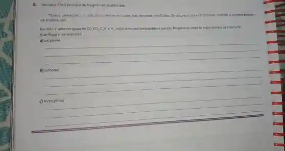 (Unicamp-SP) O principio de Avogadro estabelece que: "Gases quaisquer, ocupando o mesmo volume, nas mesmas condiçōes de temperatura e de pressâo, contêm o mesmo númeto de moléculas". Considere volumes iguais de CO,CO_(2),C_(2)H_(2),eH_(2) , todos à mesma temperatura e pressão. Pergunta-se: onde há maior número de átomos de (justifique suas respostas): a) oxigènio? qquad qquad qquad qquad b) carbono? qquad qquad qquad c) hidrogênio? qquad qquad qquad