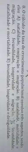 8. 0 cálculo da taxa de crescimento populacional envolve três aspectos, sendo
eles A) natalidade , emigração e imigração. B)natalidade, mortalidade e
migração. C)fecundidade e migração,?! Dì -fecundidade,
natalidade e mortalidade E) fecundidade, longevidade e desigualdade.