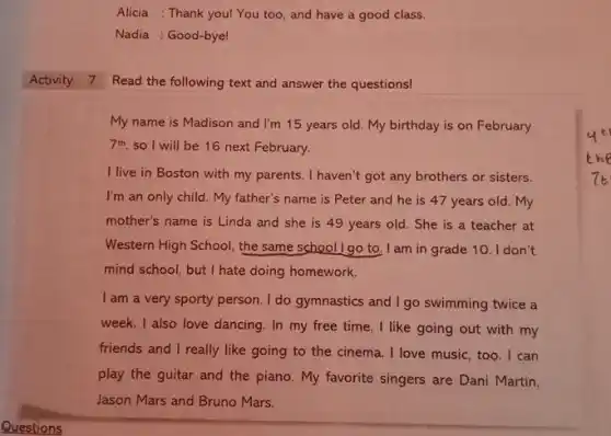 Alicia : Thank youl You too, and have a good class. Nadia : Good-byel Activity 7 Read the following text and answer the questions! My name is Madison and I'm 15 years old. My birthday is on February 7^("th ") , so 1 will be 16 next February. I live in Boston with my parents. I haven't got any brothers or sisters. I'm an only child. My father's name is Peter and he is 47 years old. My mother's name is Linda and she is 49 years old. She is a teacher at Western High School, the same school I go to. I am in grade 10. I don't mind school, but I hate doing homework. I am a very sporty person. I do gymnastics and I go swimming twice a week. I also love dancing. In my free time, I like going out with my friends and I really like going to the cinema. I love music, too. I can play the guitar and the piano. My favorite singers are Dani Martin, Jason Mars and Bruno Mars.