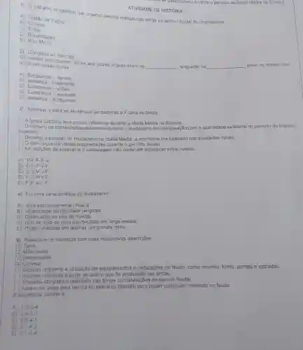 ATIVIDADE DE HISTORIA O trabalho obrigatorio que o servo deveria realizar nas terras do senhor feudal fol chamado de A) Testâo de Pedro. B) Corvela C) Tana D) Banalidades E) Maio Morta Complete as lacunas: Os nobres que doavam terras aos outros nobres eram os recebiam essas terras. qquad enquanto os qquad eram os nobres que A) Burgueses - servos. B) Vassalos - suseranos C) Suseranos - viloes. D) Suseranos - vassalos E) Vassalos - burgueses: 3) Assinale V para as sentenças verdadeiras e F para as falsas, () A Igreja Catolica teve pouca influéncia durante a Idade Média na Europa () O úmero de escravizados aumentou durante o feudalismo em comparaçāo com a quantidade existente no periodo do lmperio Romano. () Durante o periodo do feudalismo na Idade Média, a economia era baseada nas atividades rurais: () O clero possuia vastas propriedades durante o periodo feudal. () As relaçöes de suserania e vassalagem não poderiam acontecer entre nobres. A) V-F-F-F-V B) F:F-F-V-F C) V=V-V-V-F : D) F-F-V-V-F E) F-F-V-F-F 4) For uma caracteristica do feudalismo: A) Vida exclusivamente urbana. B) Valorizaçäo da liberdade religiosa. C) Diminuicáo do uso da moeda. D) Uso de máo de obra escravizada em larga escala. E) Poder unificado em apenas um grande reino. 5) Relacione os impostos com suas respectivas descriçobes (1) Taiha. (2) Mao morta (3) Benalidades (4) Corvela ( ) imposto referente a utilizaçâo de equipamentos e instalaçöes do feudo, como moinho, forno, pontes e estradas ( ) imposto referente a parte de tudo o que foi produzido nas terras. () Trabalho obrigatório realizado nas terras ou instalaçōes do senhor feudal. ( ) Taxa a ser paga pela familia do patriarca falecido para poder continuar morando no feudo. As squencia correta e: A) 1-2-3-4 B) 2-4-3-1 . C) 29.1*1 D) 3-4-2 E) 3-1-2-4