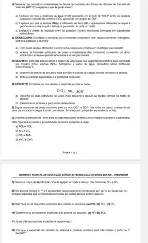 Baseado nos conceitos fundamentais da Tecria da Repulsāo dos Pares de Elétrons da Camada de Valéncia (RPECV) explique o que se pede abaixo: a) Explique por que a molécula de água ( H_(2)O ) apresenta um àngulo de 104,5° entre as ligaçōes enquanto o dióxodo de carbono (CO_(2)) apresenta um angulo de 180° b) Explique por que a amónia (NH_(3)) e trittuoreto de boro ( BFF_(3) ) apresentam diferentes arranjos e gecmetrias e indique qual o arranjo e geometria de cada um deles. c) Explique a ordem de repulsăo entre as possiveis nuvens eletrónicas formadas em substäncias moleculares. (UDESC/2006) Considere o elemento cloro formando compostos com, respectivamente, hidrogēnio, carbono, potassio e aluminio. a) Com quais desses elementos o cloro forma compostos covalentes? Justifique sua resposta. b) Indique as fórmulas estruturais de Lewis e moleculares dos compostos oovalentes do cloro, indicandto o arranjo e geometria formada e as cargas formais. (UEG/2013) Uma das teorias sobre a prigem da vida supōe que a atmostera primitiva setia composta por metano (CH_(2)) , amónia (NH_(2)) , hidrogênio e vapor de àgua. Considere essas moléculas mencionadas e: a) deserthe as estruturas de Lewis mais provàvel e calcule Bs cargas formais de todos os átomos. b) atribua o arranjo geométrico e a geometria molecular. (UEG/2010) Considere us ions abaixo e responda ao que se pede. CeO_(3)^(-),NH_(4)^(+),SCN^(-) a) Desenhe as suas estruturas de Lewis mais provaivel e calcule as cargas formais de todos os atomes. b) Determine os arranjos e geometrias moleculares. 5) Sugira estruturas de Lowis razoáveis para os ions CO_(3)^(2) e SO_(4)^(2) . Em todos os casos, a ressonaancia deve ser evocada e cargas formais calculadas, Se adequado, proponha expansão de octeto. 6) Desenhe a estrutura de Lewis para os seguintes pares de moléculas e indique o arranjo varphi a goometria: OBS: Verique se existe a possibilidade de serem excecões à regra. a) PCl_(3)inPCl_(5) b) SF_(4) e SF_(6) c) ClF_(3)inBrF_(5) d) X_(e)F_(2)inXeF_(2) Página 1 des 2 INSTITUTO FEDERAL DE EDUCAÇĀO, CIENCIA E TECNOLOGIA DE MINAS GERAIS - IFMG/BETM 7) Descreva o tipo de hibridizaçāo, tipo de ligaçāo tormada e arranjo das moléculas SF_(4)inSF_(6) . 8)Très átomos ficticios X,Y in Z apresentam respectivamente hibridizaçâo sp^(3),s^(2) e sp. Quais são os arranjos espaciais que as moléculas formadas por erses átomos podem assumir. 9) Determine se as seguintes moléculas såo polares ou apolares: (a) BrCl ; (b) SO_(2) ; (c) SF_("e ") . 11) Quais såo as possiveis exceçles à regra octeto? 12). Por que a expansáo da camada de valáncia é possivel somente para nâo metais a partir do 3^("in ") periodo?