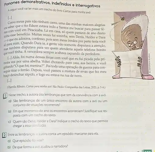 pronomes demonstrativos, indefinidos e interrogativos A seguir vocẻ vai ler mais um trecho do livro Cartas para minha avó. [-] Como meus pais não tinham carro, uma das minhas maiores alegrias ca saber que o tio Edson estava indo a Santos me buscar para passar féties com você em Piracicaba. Lá em casa, só quem passava de ano direto tinha esse beneficio. Muitas vezes fui sozinha, sem Denis, Helder e Dara - oque eu adorava, confesso, pois sem meus irmãos por perto teria você sop para mim. Quando Dara ia, a gente não somente disputava a atenção, m2s também disputava para ver quem atenderia aquele telefone bonito que você tinha. A vencedora sempre acabava caçoando da perdedora. [...] Aliás, foi numa dessas férias com você que eu fui picada pela primeira vez por uma abelha. Voltei chorando para casa, aos berros, e você gitando "O que foi, menina?". Foi toda uma operação de guerra para conseguir tirar o ferrão. Depois, você passou a mistura de ervas que fez meu braço desinchar rápido, e logo eu estava na rua de novo. [dots] (Djamila Ribeiro. Cartas panz mirha axó. São Paulo: Companhia das Letras, 2021. p.5-6.) 1 Nesse trecho, a autora cita lembranças que tem da convivência com a avó, a) São lembranças de um único encontro da autora com a avó ou um conjunto de situaçōes recorrentes? b) Em que momento do ano os encontros aconteciam? Justifique sua resposta com um trecho do texto. c) Quem são Denis, Helder e Dara? Indique o trecho do texto que permite chegar a essa conclusão. 2 Entre as lembranças, a autora conta um episódio marcante para ela. a) Que episódio foi esse? b) De que forma a avó ajudou a narradora?