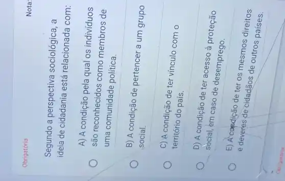 Obrigatória
Segundo a perspectiva sociológica, a
ideia de cidadania está relacionada com:
A) A condição pela qual os indivíduos
são reconhecidos como membros de
uma comunidade política.
B) A condição de pertencer a um grupo
social.
C) A condição de ter vínculo com o
território do país.
D) A condição de ter acesso à proteção
social, em caso de desemprego.
E) A-candição de ter os mesmos direitos
e deveres de cidadãos de outros países.
Nota: