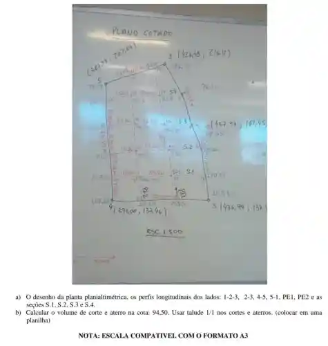 a) 0 desenho da planta planialtimétrica , os perfis longitudinais dos lados: 1-2-3, 2-3,4-5,5-1 , PE1, PE2 e as
seções S.1, S.2, S.3 e S.4.
b) Calcular o volume de corte e aterro na cota: 94,50 Usar talude 1/1 nos cortes e aterros . (colocar em uma
planilha)
NOTA: ESCALA COMPATIVEL COMO FORMATO A3