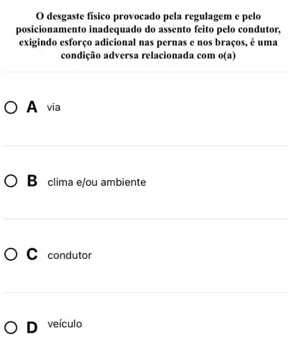 0 desgaste físico provocado pela regulagem e pelo
posicionamento inadequado do assento feito pelo condutor,
exigindo esforço adicional nas pernas e nos braços, acute (e) uma
condição adversa relacionada com o(a)
A via
B clima e/ou ambiente
C condutor
D veículo