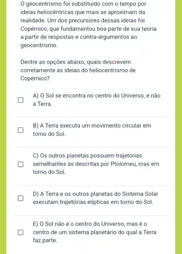 0 geocentrismo foi substituído com o tempo por
ideias heliocêntricas que mais se aproximam da
realidade. Um dos precursores dessas ideias foi
Copérnico, que fundamentou boa parte de sua teoria
a partir de respostas e contra-argumentos ao
geocentrismo.
Dentre as opções abaixo, quais descrevem
corretamente as ideias do heliocentrismo de
Copérnico?
A) O Sol se encontra no centro do Universo, e não
a Terra.
B) A Terra executa um movimento circular em
torno do Sol.
C) Os outros planetas possuem trajetórias
semelhantes às descritas por Ptolomeu, mas em
torno do Sol.
D) A Terra e os outros planetas do Sistema Solar
executam trajetórias elípticas em torno do Sol.
E) 0 Sol não é o centro do Universo, mas é o
centro de um sistema planetário do qual a Terra
faz parte.