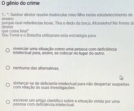 0 gênio do crime
1.- Senhor diretor resolvi matricular meu filho neste estabelecimento de
ensino
porque ouvi referências boas. Tira o dedo da boca, Afonsinho! Na frente d
diretor
que coisa feia!"
Seu Tomé e o Bolacha utilizaram esta estratégia para
vivenciar uma situação como uma pessoa com deficiência
intelectual para, assim, se colocar no lugar do outro.
i
nenhuma das alternativas.
disfarçar-se de deficiente para não despertar suspeitas
com relação às suas investigações.
escrever um artigo cientifico sobre a situação vivida por uma
pessoa com deficiência intelectual.