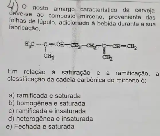 ) 0 gosto amargo característico da cerveja
deve-se ao composto mirceno , proveniente das
folhas de lúpulo , adicionado à bebida durante a sua
fabricação.
H_(3)C-C=CH_(2)-CH_(2)-CH_(2)-C-CH=CH_(2)
Em à saturação e a ramificação, a
classificação da cadeia carbônica do mirceno é:
a) ramificada e saturada
b) homogênea e saturada
c) ramificada e insaturada
d) heterogênea e insaturada
e) Fechada e saturada