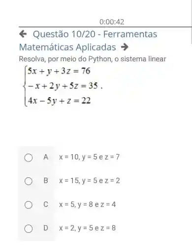 0:00:42
- Questão 10/20 - Ferramentas
Matemáticas Aplicadas =
Resolva, por meio do Python, o sistema linear
 ) 5x+y+3z=76 -x+2y+5z=35 4x-5y+z=22 
A x=10,y=5ez=7
B x=15,y=5 e z=2
C x=5,y=8 e z=4
D x=2,y=5 e z=8