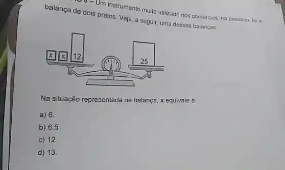 00-Um instrumento muito utilizado nos comércios, no passado foi a
balança de dois pratos. Veja, a seguir, uma dessao balanças.
Na situação representada na balança, x equivale a
a) 6.
b) 6,5
C) 12.
d) 13.