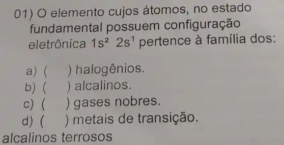 01) 0 elemento cujos átomos, no estado
fundamental possuem configuração
eletrônica 1s^22s^1 pertence à familia dos:
a) () halogênios.
b) () alcalinos.
c) () gases nobres.
d) () metais de transição.
alcalinos terrosos