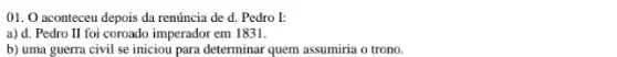 01. aconteceu depois da renúncia de d.Pedro I:
a) d. Pedro II foi coroado imperador em 1831.
b) uma guerra civil se iniciou para determinar quem assumiria o trono.