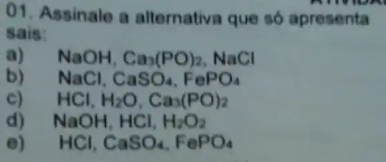 01. Assinale a alternativa que só apresenta
sais:
a) NaOH,Ca_(3)(PO)_(2) NaCl
b) NaCl,CaSO_(4),FePO_(4)
C) HCl_(1)H_(2)O,Ca_(3)(PO)_(2)
d) NaOH,HCl,H_(2)O_(2)
e) HCl,CaSO_(4),FePO_(4)