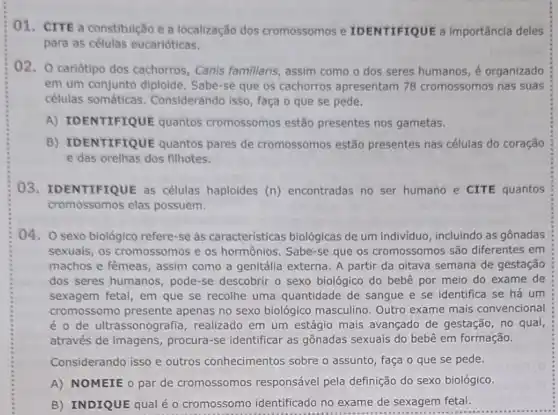 01. CITE a constitulção e a localização dos cromossomos e IDENTIFIQUE a importância deles
para as células eucarióticas.
02. 0 cariótipo dos cachorros, Canis famillaris assim como o dos seres humanos, é organizado
em um conjunto diploide Sabe-se que os cachorros apresentam 78 cromossomos nas suas
células somáticas Considerando isso, faça o que se pede.
A) IDENTIFIQUE quantos cromossomos estão presentes nos gametas.
B) IDENTIFIQUE quantos pares de cromossomos estão presentes nas células do coração
e das orelhas dos filhotes.
03. IDENTIFIQUE as células haploides (n)encontradas no ser humano e CITE quantos
cromossomos elas possuem.
04. O sexo biológico refere-se às características biológicas de um individuo incluindo as gônadas
sexuais, os cromossomos e os hormônios. Sabe-se que os cromossomos são diferentes em
machos e fêmeas, assim como a genitália externa A partir da oitava semana de gestação
dos seres humanos , pode-se descobrir o sexo biológico do bebê por meio do exame de
sexagem fetal, em que se recolhe uma quantidade de sangue e se identifica se há um
cromossomo presente apenas no sexo biológico masculino. Outro exame mais convencional
é o de ultrassonografic , realizado em um estágio mais avançado de gestação , no qual,
através de imagens procura-se identificar as gônadas sexuais do bebê em formação.
Considerando isso e outros conhecimentos sobre o assunto, faça o que se pede.
A) NOMEIE o par de cromossomos responsável pela definição do sexo biológico.
B) INDIQUE qualé - cromossomo identificado no exame de sexagem fetal.